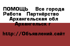 ПОМОЩЬ  - Все города Работа » Партнёрство   . Архангельская обл.,Архангельск г.